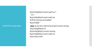 OSPFIPV6Configuration
R4(config)#ipv6 router ospf 110 ?
<cr>
R4(config)#ipv6 router ospf 110
% IPv6 routing not enabled
R4(config)#
Hint: as we see I need to have ipv6 unicast-routing
R4(config)#ipv6 uni
R4(config)#ipv6 unicast-routing
R4(config)#ipv6 router ospf 110
R4(config-rtr)#?
 