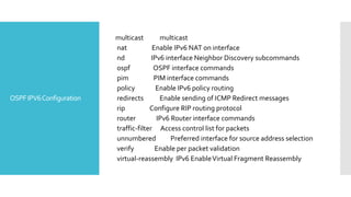 OSPFIPV6Configuration
multicast multicast
nat Enable IPv6 NAT on interface
nd IPv6 interface Neighbor Discovery subcommands
ospf OSPF interface commands
pim PIM interface commands
policy Enable IPv6 policy routing
redirects Enable sending of ICMP Redirect messages
rip Configure RIP routing protocol
router IPv6 Router interface commands
traffic-filter Access control list for packets
unnumbered Preferred interface for source address selection
verify Enable per packet validation
virtual-reassembly IPv6 EnableVirtual Fragment Reassembly
 