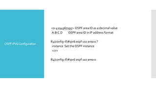 OSPFIPV6Configuration
<0-4294967295> OSPF area ID as a decimal value
A.B.C.D OSPF area ID in IP address format
R4(config-if)#ipv6 ospf 110 area 0 ?
instance Set the OSPF instance
<cr>
R4(config-if)#ipv6 ospf 110 area 0
 