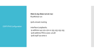 OSPFIPV6Configuration
Here is my show run on r10:
R10#show run
ipv6 unicast-routing
interface Loopback1
ip address 140.101.170.11 255.255.255.255
ipv6 address FEC0:1000::1/128
ipv6 ospf 110 area 0
 