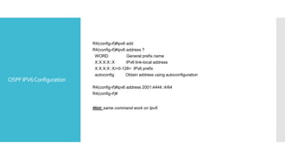 OSPFIPV6Configuration
R4(config-if)#ipv6 add
R4(config-if)#ipv6 address ?
WORD General prefix name
X:X:X:X::X IPv6 link-local address
X:X:X:X::X/<0-128> IPv6 prefix
autoconfig Obtain address using autoconfiguration
R4(config-if)#ipv6 address 2001:4444::4/64
R4(config-if)#
Hint: same command work on Ipv6
 