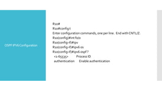 OSPFIPV6Configuration
R10#
R10#config t
Enter configuration commands, one per line. End with CNTL/Z.
R10(config)#int f0/0
R10(config-if)#ipv
R10(config-if)#ipv6 os
R10(config-if)#ipv6 ospf ?
<1-65535> Process ID
authentication Enable authentication
 