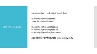 OSPFIPV6Configuration
transmit-delay Link state transmit delay
R10(config-if)#ipv6 ospf 110 ?
area Set the OSPF area ID
R10(config-if)#ipv6 ospf 110 are ~
R10(config-if)#ipv6 ospf 110 are
R10(config-if)#ipv6 ospf 110 area 0
AS SOON AS I DOTHIS; I SEE some activity in R4
 