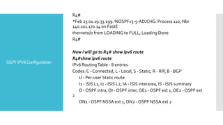 OSPFIPV6Configuration
R4#
*Feb 25 01:19:33.199: %OSPFv3-5-ADJCHG: Process 110, Nbr
140.101.170.14 on FastE
thernet0/0 from LOADING to FULL, Loading Done
R4#
Now i will go to R4# show ipv6 route
R4#show ipv6 route
IPv6 RoutingTable - 8 entries
Codes: C - Connected, L - Local, S - Static, R - RIP, B - BGP
U - Per-user Static route
I1 - ISIS L1, I2 - ISIS L2, IA - ISIS interarea, IS - ISIS summary
O - OSPF intra, OI - OSPF inter, OE1 - OSPF ext 1, OE2 - OSPF ext
2
ON1 - OSPF NSSA ext 1, ON2 - OSPF NSSA ext 2
 