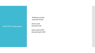 OSPFIPV6Configuration
R1#show ip int brief
show ipv6 int brief
show ip route
show ipv6 route
show ip ospf int f0/0
show ipv6 ospf int f0/0
 