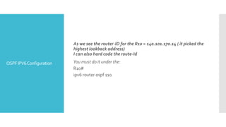 OSPFIPV6Configuration
As we see the router-ID for the R10 = 140.101.170.14 ( it picked the
highest lookback address)
I can also hard code the route-Id
You must do it under the:
R10#
ipv6 router ospf 110
 