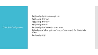 OSPFIPV6Configuration
R10(config)#ipv6 router ospf 110
R10(config-rtr)#ropt
R10(config-rtr)#rooy
R10(config-rtr)#ro
R10(config-rtr)#router-id 10.10.10.10
Reload or use "clear ipv6 ospf process" command, for this to take
effect
R10(config-rtr)#
 