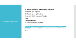 OSPFIPV6Configuration
As we see in order to take it I need to clear it
R10#clear ipv6 ospf pro
R10#clear ipv6 ospf process
Reset ALL OSPF processes? [no]: y
R10#
Let’s check on R4
R4#show ipv6 ospf neighbor
R4#
Neighbor ID Pri State Dead Time Interface ID Interface
10.10.10.10 1 FULL/BDR 00:00:37 4 FastEthernet0/0
 