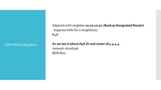 OSPFIPV6Configuration
Adjacent with neighbor 10.10.10.10 (Backup Designated Router)
Suppress hello for 0 neighbor(s)
R4#
As we see in above R4# Dr and router-id 4.4.4.4
network =brodcast
BDR=R10
 