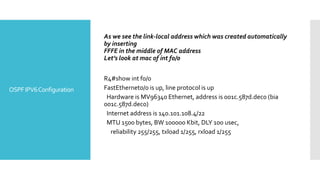 OSPFIPV6Configuration
As we see the link-local address which was created automatically
by inserting
FFFE in the middle of MAC address
Let’s look at mac of int f0/0
R4#show int f0/0
FastEthernet0/0 is up, line protocol is up
Hardware is MV96340 Ethernet, address is 001c.587d.dec0 (bia
001c.587d.dec0)
Internet address is 140.101.108.4/22
MTU 1500 bytes, BW 100000 Kbit, DLY 100 usec,
reliability 255/255, txload 1/255, rxload 1/255
 