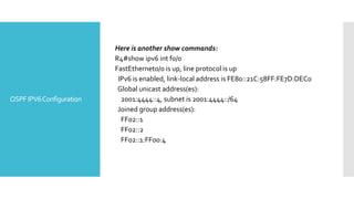 OSPFIPV6Configuration
Here is another show commands:
R4#show ipv6 int f0/0
FastEthernet0/0 is up, line protocol is up
IPv6 is enabled, link-local address is FE80::21C:58FF:FE7D:DEC0
Global unicast address(es):
2001:4444::4, subnet is 2001:4444::/64
Joined group address(es):
FF02::1
FF02::2
FF02::1:FF00:4
 