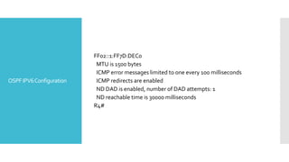 OSPFIPV6Configuration
FF02::1:FF7D:DEC0
MTU is 1500 bytes
ICMP error messages limited to one every 100 milliseconds
ICMP redirects are enabled
ND DAD is enabled, number of DAD attempts: 1
ND reachable time is 30000 milliseconds
R4#
 