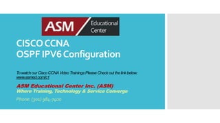 CISCOCCNA
OSPF IPV6Configuration
To watchour Cisco CCNAVideo Trainings Please Check out the link below:
www.asmed.com/c1
ASM Educational Center Inc. (ASM)
Where Training, Technology & Service Converge
Phone: (301) 984-7400
 