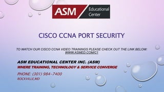 CISCO CCNA PORT SECURITY
TO WATCH OUR CISCO CCNA VIDEO TRAININGS PLEASE CHECK OUT THE LINK BELOW:
WWW.ASMED.COM/C1
ASM EDUCATIONAL CENTER INC. (ASM)
WHERE TRAINING, TECHNOLOGY & SERVICE CONVERGE
PHONE: (301) 984-7400
ROCKVILLE,MD
 