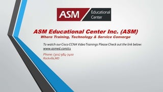 ASM Educational Center Inc. (ASM)
Where Training, Technology & Service Converge
To watch our CiscoCCNAVideoTrainings PleaseCheck out the link below:
www.asmed.com/c1
Phone: (301) 984-7400
Rockville,MD
 