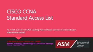 CISCO CCNA
Standard Access List
To watch our Cisco CCNA Training Videos Please Check out the link below:
www.asmed.com/c1
ASM Educational Center Inc. (ASM)
Where Training, Technology & Service Converge
Phone: (301) 984-7400
 