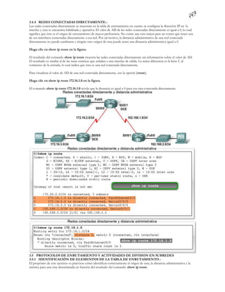 3.4.4 REDES CONECTADAS DIRECTAMENTE.-
Las redes conectadas directamente se muestran en la tabla de enrutamiento en cuanto se configura la dirección IP en la
interfaz y ésta se encuentra habilitada y operativa. El valor de AD de las redes conectadas directamente es igual a 0, lo cual
significa que éste es el origen de enrutamiento de mayor preferencia. No existe una ruta mejor para un router que tener una
de sus interfaces conectadas directamente a esa red. Por tal motivo, la distancia administrativa de una red conectada
directamente no puede cambiarse y ningún otro origen de ruta puede tener una distancia administrativa igual a 0.

Haga clic en show ip route en la figura.

El resultado del comando show ip route muestra las redes conectadas directamente sin información sobre el valor de AD.
El resultado es similar al de las rutas estáticas que señalan a una interfaz de salida. La única diferencia es la letra C al
comienzo de la entrada, lo cual indica que ésta es una red conectada directamente.

Para visualizar el valor de AD de una red conectada directamente, use la opción [ route].

Haga clic en show ip route 172.16.1.0 en la figura.

El comando show ip route 172.16.1.0 revela que la distancia es igual a 0 para esa ruta conectada directamente.




3.5 PROTOCOLOS DE ENRUTAMIENTO Y ACTIVIDADES DE DIVISION EN SUBREDES
3.5.1 IDENTIFICACIÓN DE ELEMENTOS DE LA TABLA DE ENRUTAMIENTO.-
El propósito de este ejercicio es practicar cómo identificar correctamente el origen de ruta, la distancia administrativa y la
métrica para una ruta determinada en función del resultado del comando show ip route.
 