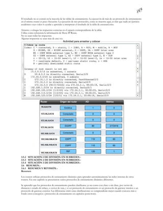 El resultado no es común en la mayoría de las tablas de enrutamiento. La ejecuci ón de más de un protocolo de enrutamiento
en el mismo router es poco frecuente. La ejecución de tres protocolos, como se muestra aquí, es más que nada un ejercicio
académico cuyo valor es ayudar a aprender a interpretar el resultado de la tabla de enrutami ento.

Arrastre y coloque las respuestas correctas en el espacio correspondiente de la tabla.
Utilice como referencia la información de Show IP Route.
No se usan todas las respuestas.
Algunas respuestas se usan más de una vez.




3.5.2 SITUACIÓN 1 DE DIVISIÓN EN SUBREDES.-
3.5.3 SITUACIÓN 2 DE DIVISIÓN EN SUBREDES.-
3.5.4 SITUACIÓN 3 DE DIVISIÓN EN SUBREDES.-
3.6 RESUMEN.-
3.6.1 RESUMEN Y REVISIÓN.-
Resumen

Los routers utilizan protocolos de enrutamiento dinámico para aprender automáticamente las redes remotas de otros
routers. En este capítulo se presentaron varios protocolos de enrutamiento dinámico diferentes.

Se aprendió que los protocolos de enrutamiento pueden clasificarse ya sea como con clase o sin clase, por vector de
distancia o estado de enlace, o vector de ruta, y si un protocolo de enrutamiento es un protocolo de gateway interior o un
protocolo de gateway exterior. Las diferencias entre estas clasificaciones se comprenderán mejor cuando conozca más a
fondo estos conceptos y protocolos de enrutamiento en capítulos poste riores.
 