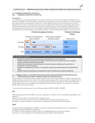 CAPITULO IV – “PROTOCOLOS DE ENRUTAMIENTO POR VECTOR DISTANCIA”

4.0 INTRODUCCIÓN DEL CAPITULO.-
4.0.1 INTRODUCCIÓN DEL CAPITULO.-

Introducción
Los capítulos sobre enrutamiento dinámico de este curso se enfocan en los Interior Gateway Protocols (IGP). Como se
analizó en el Capítulo 3, los IGP se clasifican en protocolos de enrutamiento por vector de distancia o de estado de enlace.
Este capítulo describe las características, operaciones y funcionalidad de los protocolos de enrutamiento por vector de
distancia. Existen ventajas y desventajas en cuanto al uso de cualquier tipo de protocolo de enrutamiento. Por lo tanto, se
describen las condiciones que afectan el funcionamiento de los protocolos por vector de distancia, las dificultades del
funcionamiento de dichos protocolos y las soluciones para dichas dificultades. Es esencial comprender cómo funciona el
enrutamiento por vector de distancia a fin de habilitar, verificar y resolver problemas relacionados con estos protocolos .




4.1 INTRODUCCIÓN A LOS PROTOCOLOS DE ENRUTAMIENTO POR VECTOR DISTANCIA.-
4.1.1    PROTOCOLOS DE ENRUTAMIENTO POR VECTOR DISTANCIA.-
Los protocolos de enrutamiento dinámico ayudan al administrador de red a superar el proceso exigente y prolongado que
implica configurar y mantener rutas estáticas. Por ejemplo, ¿puede imaginarse cómo sería mantener las configuraciones de
enrutamiento estático de los 28 routers que se muestran en la figura? ¿Qué sucede cuando un enlace deja de funcionar?
¿Cómo garantiza que las rutas redundantes estén disponibles? El enrutamiento dinámico es la opción más común para
grandes redes como la que se muestra.

Los protocolos de enrutamiento por vector de distancia incluyen el RIP, el IGRP y el EIGRP.

RIP

El Routing Information Protocol (RIP) se especificó originalmente en el RFC 105 8. Sus características principales son las
siguientes:
Utiliza el conteo de saltos como métrica para la selección de rutas.
Si el conteo de saltos de una red es mayor de 15, el RIP no puede suministrar una ruta para esa red.
Por defecto, se envía un broadcast o multicast de las actualizaciones de enrutamiento cada 30 segundos.

IGRP

El Interior Gateway Routing Protocol (IGRP) es un protocolo patentado desarrollado por Cisco. Las características
principales de diseño del IGRP son las siguientes:
Se considera el ancho de banda, el retardo, la carga y la confiabilidad para crear una métrica compuesta.
Por defecto, se envía un broadcast de las actualizaciones de enrutamiento cada 90 segundos.
 