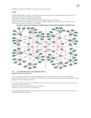 El IGRP es el antecesor de EIGRP y actualmente se considera obsol eto.

EIGRP

Enhanced IGRP (IGRP mejorado) es un protocolo de enrutamiento por vector de distancia, patentado por Cisco. Las
características principales del EIGRP son las siguientes:
Puede realizar un balanceo de carga con distinto costo.
Utiliza el Algoritmo de actualización por difusión (DUAL) para calcular la ruta más corta.
No existen actualizaciones periódicas, como sucede con el RIP y el IGRP. Las actualizaciones de enrutamiento sólo se
envían cuando se produce un cambio en la topología..




4.1.2    TECNNOLOGIA DEL VECTOR DISTANCIA.-
Significado del vector de distancia

Como su nombre lo indica, el vector de distancia significa que las rutas son publicadas como vectores de distancia y
dirección. La distancia se define en términos de una métrica como el cont eo de saltos y la dirección es simplemente el router
del siguiente salto o la interfaz de salida.

Un router que utiliza un protocolo de enrutamiento por vector de distancia no conoce toda la ruta hasta la red de destino.
En cambio, el router sólo conoce:
la dirección o interfaz en la que deben enviarse los paquetes y
la distancia o qué tan lejos está de la red de destino.

Por ejemplo, en la figura, R1 sabe que la distancia para alcanzar la red 172.16.3.0/24 es de un salto y que la dirección sale
desde la interfaz S0/0/0 hacia R2.
 