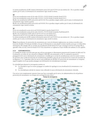 La misma actualización de R2 contiene información acerca de la red 10.3.0.0 con una métrica de 1. No se produce ningún
cambio; por lo tanto, la información de enrutamiento sigue siendo la misma.

R2
Envía una actualización acerca de las redes 10.3.0.0 y 10.4.0.0 desde la interfaz Serial 0/0/0.
Envía una actualización acerca de las redes 10.1.0.0 y 10.2.0.0 desde la interfaz Serial 0/0/1.
Recibe una actualización de R1 acerca de la red 10.1.0.0. No se produce ningún cambi o; por lo tanto, la información de
enrutamiento sigue siendo la misma.
Recibe una actualización de R3 acerca de la red 10.4.0.0. No se produce ningún cambio; por lo tanto, la información de
enrutamiento sigue siendo la misma.

R3
Envía una actualización acerca de la red 10.4.0.0 desde la interfaz Serial 0/0/0.
Envía una actualización acerca de las redes 10.2.0.0 y 10.3.0.0 desde la interfaz FastEthernet0/0.
Recibe una actualización de R2 sobre la red 10.1.0.0 con una métrica de 2.
Almacena la red 10.1.0.0 en la tabla de enrutamiento con una métrica de 2.
La misma actualización de R2 contiene información acerca de la red 10.2.0.0 con una métrica de 1. No se produce ningún
cambio; por lo tanto, la información de enrutamiento sigue siendo la misma.

Nota: Generalmente, los protocolos de enrutamiento por vector de distancia implementan una técnica conocida como
horizonte dividido. El horizonte dividido evita que la información se envíe desde la misma interfaz en la que se recibió dicha
información. Por ejemplo, R2 no enviaría una actualización desde Serial 0/0/0 que contenga la red 10.1.0.0 porque R2 ya
aprendió sobre esa red a través de Serial 0/0/0. Este mecanismo se explicará en mayor detalle más adelante en este capítulo.

4.2.4     COVERGENCIA.-
La cantidad de tiempo necesario para que una red sea convergente es directamente proporcional al tamaño de dicha red. En
la animación, un router de una sucursal en la Región 4 (B2-R4) está arrancando en frío. La animación muestra la
propagación de la nueva información de enrutamiento a medida que se envían las actualizaciones entre los routers vecinos.
Se necesitan cinco rondas de intervalos de actualizaciones periódicas antes de que la mayoría de los routers de sucursales de
las Regiones 1, 2 y 3 aprendan sobre las nuevas rutas publicadas por B2-R4. Los protocolos de enrutamiento se comparan
según la rapidez con la que pueden propagar esta información (su velocidad para converger).

La velocidad para alcanzar la convergencia consiste en:
     La velocidad en que los routers propagan un cambio de topología en una actualización de enrutamiento a sus
         vecinos.
     La velocidad para calcular las mejores rutas utilizando la nueva información de enrutamiento obtenida.

Una red no está completamente operativa hasta que haya convergido; por lo tan to, los administradores de red prefieren
protocolos de enrutamiento con tiempos de convergencia más cortos.
 