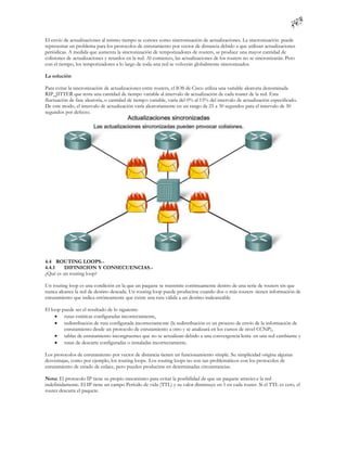 El envío de actualizaciones al mismo tiempo se conoce como sincronización de actualizaciones. La sincronización puede
representar un problema para los protocolos de enrutamiento por vector de distancia debido a que utilizan actualizaciones
periódicas. A medida que aumenta la sincronización de temporizadores de routers, se produce una mayor cantidad de
colisiones de actualizaciones y retardos en la red. Al comienzo, las actualizaciones de los routers no se sincronizarán. Pero
con el tiempo, los temporizadores a lo largo de toda una red se volverán globalmente sincronizados.

La solución

Para evitar la sincronización de actualizaciones entre routers, el IOS de Cisco utiliza una variable aleatoria denominada
RIP_JITTER que resta una cantidad de tiempo variable al intervalo de actualización de cada router de la red. Esta
fluctuación de fase aleatoria, o cantidad de tiempo variable, varía del 0% al 15% del intervalo de actualización especificado.
De este modo, el intervalo de actualización varía aleatoriamente en un rango de 25 a 30 segundos para el intervalo de 30
segundos por defecto.




4.4 ROUTING LOOPS.-
4.4.1    DIFINICION Y CONSECUENCIAS.-
¿Qué es un routing loop?

Un routing loop es una condición en la que un paquete se transmite continuamente dentro de una serie de routers sin que
nunca alcance la red de destino deseada. Un routing loop puede producirse cuando dos o más routers tienen información de
enrutamiento que indica erróneamente que existe una ruta válida a un destino inalcanzable.

El loop puede ser el resultado de lo siguiente:
      rutas estáticas configuradas incorrectamente,
      redistribución de ruta configurada incorrectamente (la redistribución es un proceso de envío de la información de
         enrutamiento desde un protocolo de enrutamiento a otro y se analizará en los cursos de nivel CCNP),
      tablas de enrutamiento incongruentes que no se actualizan debido a una convergencia lenta en una red cambiante y
      rutas de descarte configuradas o instaladas incorrectamente.

Los protocolos de enrutamiento por vector de distancia tienen un funcionamiento simple. Su simplicidad origina algunas
desventajas, como por ejemplo, los routing loops. Los routing loops no son tan problemáticos con los protocolos de
enrutamiento de estado de enlace, pero pueden producirse en determinadas circunstancias.

Nota: El protocolo IP tiene su propio mecanismo para evitar la posibilidad de que un paquete atravies e la red
indefinidamente. El IP tiene un campo Período de vida (TTL) y su valor disminuye en 1 en cada router. Si el TTL es cero, el
router descarta el paquete.
 