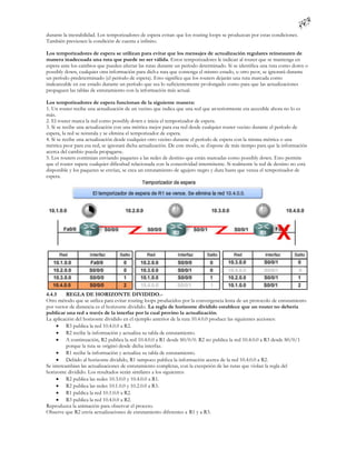 durante la inestabilidad. Los temporizadores de espera evitan que los routing loops se produzcan por estas condiciones.
También previenen la condición de cuenta a infinito.

Los temporizadores de espera se utilizan para evitar que los mensajes de actualización regulares reinstauren de
manera inadecuada una ruta que puede no ser válida. Estos temporizadores le indican al router que se mantenga en
espera ante los cambios que pueden afectar las rutas durante un período determinado. Si se identifica una ruta como down o
possibly down, cualquier otra información para dich a ruta que contenga el mismo estado, u otro peor, se ignorará durante
un período predeterminado (el período de espera). Esto significa que los routers dejarán una ruta marcada como
inalcanzable en ese estado durante un período que sea lo suficientemente pr olongado como para que las actualizaciones
propaguen las tablas de enrutamiento con la información más actual.

Los temporizadores de espera funcionan de la siguiente manera:
1. Un router recibe una actualización de un vecino que indica que una red que an teriormente era accesible ahora no lo es
más.
2. El router marca la red como possibly down e inicia el temporizador de espera.
3. Si se recibe una actualización con una métrica mejor para esa red desde cualquier router vecino durante el período de
espera, la red se reinstala y se elimina el temporizador de espera.
4. Si se recibe una actualización desde cualquier otro vecino durante el período de espera con la misma métrica o una
métrica peor para esa red, se ignorará dicha actualización. De este modo, se d ispone de más tiempo para que la información
acerca del cambio pueda propagarse.
5. Los routers continúan enviando paquetes a las redes de destino que están marcadas como possibly down. Esto permite
que el router supere cualquier dificultad relacionada con la conectividad intermitente. Si realmente la red de destino no está
disponible y los paquetes se envían, se crea un enrutamiento de agujero negro y dura hasta que venza el temporizador de
espera.




4.4.5     REGLA DE HORIZONTE DIVIDIDO.-
Otro método que se utiliza para evitar routing loops producidos por la convergencia lenta de un protocolo de enrutamiento
por vector de distancia es el horizonte dividido. La regla de horizonte dividido establece que un router no debería
publicar una red a través de la interfaz por la cual provino la actualización.
La aplicación del horizonte dividido en el ejemplo anterior de la ruta 10.4.0.0 produce las siguientes acciones:
      R3 publica la red 10.4.0.0 a R2.
      R2 recibe la información y actualiza su tabla de enrutamiento.
      A continuación, R2 publica la red 10.4.0.0 a R1 desde S0/0/0. R2 no publica la red 10.4.0.0 a R3 desde S0/0/1
          porque la ruta se originó desde dicha interfaz.
      R1 recibe la información y actualiza su tabla de enrutamiento.
      Debido al horizonte dividido, R1 tampoco publica la información acerca de la red 10.4.0.0 a R2.
Se intercambian las actualizaciones de enrutamiento completas, con la excepción de las rutas que violan la regla del
horizonte dividido. Los resultados serán similares a los siguientes:
      R2 publica las redes 10.3.0.0 y 10.4.0.0 a R1.
      R2 publica las redes 10.1.0.0 y 10.2.0.0 a R3.
      R1 publica la red 10.1.0.0 a R2.
      R3 publica la red 10.4.0.0 a R2.
Reproduzca la animación para observar el proceso.
Observe que R2 envía actualizaciones de enrutamiento diferentes a R1 y a R3.
 
