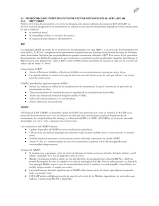 4.5 PROTOCOLOS DE ENRUTAMIENTO POR VECTOR DISTANCIA EN AL ACTUALIDAD
4.5.1     RIP Y EIGRP
Para los protocolos de enrutamiento por vector de distancia, sólo existen realmente dos opciones: RIP o EIGRP. La
decisión acerca de qué protocolo de enrutamiento se utilizará en una situación determinada depende de varios factores, entre
los que se incluyen:
      el tamaño de la red,
      la compatibilidad entre los modelos de routers y
      el requisito de conocimientos administrativos.

RIP

Con el tiempo, el RIP ha pasado de ser un protocolo de enrutamiento con clase (RIPv1) a un protocolo de enrutamie nto sin
clase (RIPv2). El RIPv2 es un protocolo de enrutamiento estandarizado que funciona en un entorno de router de fabricante
mixto. Los routers fabricados por empresas diferentes pueden comunicarse utilizando el RIP. Éste es uno de los protocolos
de enrutamiento más fáciles de configurar, lo que lo convierte en una buena opción para las redes pequeñas. Sin embargo, el
RIPv2 todavía tiene limitaciones. Tanto el RIPv1 como el RIPv2 tienen una métrica de ruta que se basa sólo en el conteo de
saltos y que se limita a 15 saltos.

Características del RIP:
     Admite el horizonte dividido y el horizonte dividido con envenenamiento en reversa para evitar loops.
     Es capaz de admitir un balanceo de carga de hasta seis rutas del mismo costo. El valor por defecto es de c uatro
         rutas del mismo costo.

El RIPv2 introdujo las siguientes mejoras al RIPv1:
     Incluye una máscara de subred en las actualizaciones de enrutamiento, lo que lo convierte en un protocolo de
        enrutamiento sin clase.
     Tiene un mecanismo de autenticación para la seguridad de las actualizaciones de las tablas.
     Admite una máscara de subred de longitud variable (VLSM).
     Utiliza direcciones multicast en vez de broadcast.
     Admite el resumen manual de ruta.

EIGRP

El Enhanced IGRP (EIGRP) se desarrolló a partir del IG RP, otro protocolo por vector de distancia. El EIGRP es un
protocolo de enrutamiento por vector de distancia sin clase que tiene características propias de los protocolos de
enrutamiento de estado de enlace. Sin embargo, y a diferencia del RIP o el OSPF, e l EIGRP es un protocolo patentado
desarrollado por Cisco y sólo se ejecuta en los routers Cisco.

Las características del EIGRP incluyen:
      Updates disparados (el EIGRP no tiene actualizaciones periódicas).
      Utilización de una tabla de topología para mantener todas las rutas recibidas de los vecinos (no sólo las mejores
         rutas).
      Establecimiento de adyacencia con los routers vecinos utilizando el protocolo de saludo EIGRP.
      Admite VLSM y el resumen manual de ruta. Esta característica le permite al EIGRP crear gra ndes redes
         estructuradas jerárquicamente.

Ventajas del EIGRP:
     Si bien las rutas se propagan como un vector de distancia, la métrica se basa en el ancho de banda mínimo y en el
         retardo acumulado de la ruta en lugar del conteo de saltos.
     Rápida convergencia debida al cálculo de ruta del Algoritmo de actualización por difusión (DUAL). El DUAL
         permite la inserción de rutas de respaldo en la tabla de topología de EIGRP. Éstas se utilizan en caso de falla de la
         ruta principal. Debido a que se trata de un procedimiento local, el cambio a la ruta de respaldo es inmediato y no
         implica ninguna acción en ningún otro router.
     Las actualizaciones limitadas significan que el EIGRP utiliza menos ancho de banda, especialmente en grandes
         redes con muchas rutas.
     El EIGRP admite múltiples protocolos de capa de red a través de los Módulos dependientes de protocolos, que
         incluyen la admisión de IP, IPX y AppleTalk.
 