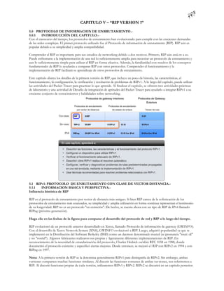 CAPITULO V – “RIP VERSION 1”

5.0 PROTOCOLO DE INFORMACION DE ENRRUTAMIENTO.-
5.0.1     INTRODUCCIÓN DEL CAPITULO.-
Con el transcurso del tiempo, los protocolos de enrutamiento han evolucionado para cumplir con las crecientes demandas
de las redes complejas. El primer protocolo utilizado fue el Protocolo de información de enrutamiento (RIP). RIP aún es
popular debido a su simplicidad y amplia compatibilidad.

Comprender el RIP es importante para sus estudios de networking debido a dos motivos. Primero, RIP aún está en u so.
Puede enfrentarse a la implementación de una red lo suficientemente amplia para necesitar un protocolo de enrutamiento y
aun lo suficientemente simple para utilizar el RIP en forma efectiva. Además, la familiaridad con muchos de los conceptos
fundamentales de RIP lo ayudarán a comparar RIP con otros protocolos. Comprender el funcionamiento y la
implementación de RIP facilitará su aprendizaje de otros protocolos de enrutamiento.

Este capítulo abarca los detalles de la primera versión de RIP, que incluy e un poco de historia, las características, el
funcionamiento, la configuración, la verificación y resolución de problemas de RIPv1. A lo largo del capítulo, puede utilizar
las actividades del Packet Tracer para practicar lo que aprende. Al finalizar el ca pítulo, se ofrecen tres actividades prácticas
de laboratorio y una actividad de Desafío de integración de aptitudes del Packet Tracer para ayudarlo a integrar RIPv1 a su
creciente conjunto de conocimientos y habilidades sobre networking.




5.1 RIPv1: PROTOCOLO DE ENRUTAMIENTO CON CLASE DE VECTOR DISTANCIA.-
5.1.1   INFORMACION BÁSICA Y PERSPECTIVA.-
Influencia histórica de RIP

RIP es el protocolo de enrutamiento por vector de distancia más antiguo. Si bien RIP carece de la sofisticación de los
protocolos de enrutamiento más avanzados, su simplicidad y amplia utilización en forma continua representan el testimonio
de su longevidad. RIP no es un protocolo "en extinción". De hecho, se cuenta ahora con un tipo de RIP de IPv6 llamado
RIPng (próxima generación).

Haga clic en las fechas de la figura para comparar el desarrollo del protocolo de red y RIP a lo largo del tiempo.

RIP evolucionó de un protocolo anterior desarrollado en Xerox, llamado Protocolo de información de gateway (GWINFO).
Con el desarrollo de Xerox Network System (XNS), GWINFO evolucionó a RIP. Luego, adquirió popularidad ya que se
implementó en la Distribución del Software Berkeley (BSD) como un daemon denominado routed (se pronuncia "routi -dí"
y no "routid"). Algunos fabricantes realizaron sus propias y ligeramente diferentes implementaciones de RIP. En
reconocimiento de la necesidad de estandarización del protocolo, Charles Hedrick escribió RFC 1058 en 1988, donde
documentó el protocolo existente y especificó ciertas mejoras. Desde entonces, se mejoró e l RIP con RIPv2 en 1994 y con
RIPng en 1997.

Nota: A la primera versión de RIP se la denomina generalmente RIPv1 para distinguirla de RIPv2. Sin embargo, ambas
versiones comparten muchas funciones similares. Al discutir las funciones comunes de ambas ver siones, nos referiremos a
RIP. Al discutir funciones propias de cada versión, utilizaremos RIPv1 y RIPv2. RIPv2 se discutirá en un capítulo posterior.
 