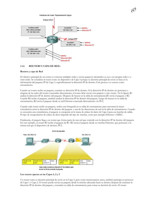 1.1.6    ROUTERS Y CAPA DE RED.-

Routers y capa de Red

El objetivo principal de un router es conectar múltiples redes y enviar paquet es destinados ya sea a sus propias redes o a
otras redes. Se considera al router como un dispositivo de Capa 3 porque su decisión principal de envío se basa en la
información del paquete IP de Capa 3, específicamente la dirección IP de destino. Este proces o se conoce como
enrutamiento.

Cuando un router recibe un paquete, examina su dirección IP de destino. Si la dirección IP de destino no pertenece a
ninguna de las redes del router conectadas directamente, el router debe enviar este paquete a otro router. En la figura, R1
analiza la dirección IP de destino del paquete. Después de buscar en la tabla de enrutamiento,R1 envía el paquete a R2.
Cuando R2 recibe el paquete, también analiza la dirección IP de destino del paquete. Luego de buscar en su tabla de
enrutamiento, R2 envía el paquete desde su red Ethernet conectada directamente a la PC2.

Cuando cada router recibe un paquete, realiza una búsqueda en su tabla de enrutamiento para encontrar la mejor
coincidencia entre la dirección IP de destino del paquete y una de las direcciones de red en la tabla de enrutamiento. Cuando
se encuentra una coincidencia, el paquete se encapsula en la trama de enlace de datos de Capa 2 para esa interfaz de salida.
El tipo de encapsulación de enlace de datos depende del tipo de interfaz, como por ejemplo Ethernet o HDLC.

Finalmente, el paquete llega a un router que forma parte de una red que coincide con la dirección IP de destino del paquete.
En este ejemplo, el router R2 recibe el paquete de R1. R2 envía el paquete desde su i nterfaz Ethernet, que pertenece a la
misma red que el dispositivo de destino, PC2.




Los routers operan en las Capas 1, 2 y 3

Un router toma su decisión principal de envío en la Capa 3, pero como mencionamos antes, también participa en procesos
de Capa 1 y Capa 2. El router puede enviar un paquete desde la interfaz adecuada hacia su destino después de examinar la
dirección IP de destino del paquete y consultar su tabla de enrutamiento para tomar su decisión de envío. El router
 