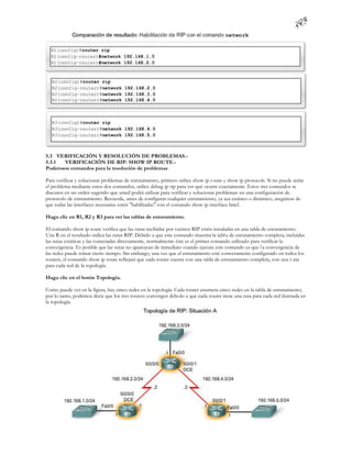 5.3 VERIFICACIÓN Y RESOLUCIÓN DE PROBLEMAS.-
5.3.1  VERIFICACIÓN DE RIP: SHOW IP ROUTE.-
Poderosos comandos para la resolución de problemas

Para verificar y solucionar problemas de enrutamiento, primero utilice show ip r oute y show ip protocols. Si no puede aislar
el problema mediante estos dos comandos, utilice debug ip rip para ver qué ocurre exactamente. Estos tres comandos se
discuten en un orden sugerido que usted podrá utilizar para verificar y solucionar problemas en una configuración de
protocolo de enrutamiento. Recuerde, antes de configurar cualquier enrutamiento, ya sea estático o dinámico, asegúrese de
que todas las interfaces necesarias estén "habilitadas" con el comando show ip interface brief.

Haga clic en R1, R2 y R3 para ver las tablas de enrutamiento.

El comando show ip route verifica que las rutas recibidas por vecinos RIP estén instaladas en una tabla de enrutamiento.
Una R en el resultado indica las rutas RIP. Debido a que este comando muestra la tabl a de enrutamiento completa, incluidas
las rutas estáticas y las conectadas directamente, normalmente éste es el primer comando utilizado para verificar la
convergencia. Es posible que las rutas no aparezcan de inmediato cuando ejecute este comando ya que l a convergencia de
las redes puede tomar cierto tiempo. Sin embargo, una vez que el enrutamiento esté correctamente configurado en todos los
routers, el comando show ip route reflejará que cada router cuenta con una tabla de enrutamiento completa, con una r uta
para cada red de la topología.

Haga clic en el botón Topología.

Como puede ver en la figura, hay cinco redes en la topología. Cada router enumera cinco redes en la tabla de enrutamiento;
por lo tanto, podemos decir que los tres routers convergen debi do a que cada router tiene una ruta para cada red ilustrada en
la topología.
 
