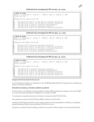 Interpretación del resultado de show ip route

Con la información de la figura, nos enfocaremos en una ruta RIP aprendida mediante R1 e interpretaremos el resultado que
aparece en la tabla de enrutamiento.

R 192.168.5.0/24 [120/2] via 192.168.2.2, 00:00:23, Serial0/0/0

La lista de rutas con un código R es una manera rápida de verificar si RIP está realmente en ejecución en este router. Si RIP
no se encuentra al menos parcialmente configurado, no verá ninguna ruta RIP.

A continuación, se enumeran la dirección de red remota y la máscara de subred (192.168.5.0/24).

Entre paréntesis se muestra el valor AD (120 para RIP) y la distancia a la red (2 saltos).

La dirección IP del siguiente salto del router que realiza la notificación está enumerada (R2 en 192.168.2.2) y la cantidad de
segundos que pasaron desde la última actualización (00:00:23, en este caso).

Por último, se enumera la interfaz de salida que utilizará este router para el tráfico destinado a la red remota (Serial 0/0/0).
 