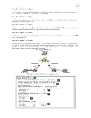 Haga clic en el botón 3 en la figura.

Esta información se relaciona con las actualizaciones de filtrado y las rutas de redistribución, si están configuradas en este
router. El filtrado y la redistribución son dos temas de nivel CCNP.

Haga clic en el botón 4 en la figura.

Este bloque de resultados contiene información acerca de la versión RIP que está configurada actualmente y las interfaces
que participan en las actualizaciones RIP.

Haga clic en el botón 5 en la figura.

Esta parte del resultado muestra que el router R2 actualmente realiza el resumen en el borde de la red con clase y utilizará en
forma predeterminada hasta cuatro rutas de igual costo para equilibrar cargas en el tráfico.

Haga clic en el botón 6 en la figura.

Las redes con clase configuradas con el comando network se enumeran a continuación. Éstas son las redes que incluirá R2
en sus actualizaciones RIP.

Haga clic en el botón 7 en la figura.

Desplácese hacia abajo para ver el resultado restante. Los vecinos RIP se enumeran aquí como Fuentes de información de
enrutamiento. Gateway es la dirección IP del siguiente salto del vecino que envía actualizaciones de R2. Distancia es la AD
que utiliza R2 para las actualizaciones enviadas por este vecino. Última actualización son los segundos transcurridos desde
que se recibió la última actualización por parte de este vecino.
 