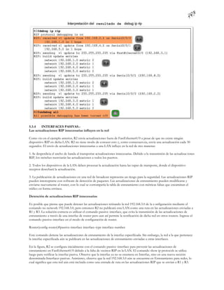 5.3.4   INTERFACES PASIVAS.-
Las actualizaciones RIP innecesarias influyen en la red

Como vio en el ejemplo anterior, R2 envía actualizaciones fuera de FastEthernet0/0 a pesar de que no existe ningún
dispositivo RIP en dicha LAN. R2 no tiene modo de conocer esto y, como consecuen cia, envía una actualización cada 30
segundos. El envío de actualizaciones innecesarias a una LAN influye en la red de tres maneras:

1. Se desperdicia el ancho de banda al transportar actualizaciones innecesarias. Debido a la transmisión de las actualizac iones
RIP, los switches reenviarán las actualizaciones a todos los puertos.

2. Todos los dispositivos de la LAN deben procesar la actualización hasta las capas de transporte, donde el dispositivo
receptor desechará la actualización.

3. La publicación de actualizaciones en una red de broadcast representa un riesgo para la seguridad. Las actualizaciones RIP
pueden interceptarse con software de detección de paquetes. Las actualizaciones de enrutamiento pueden modificarse y
enviarse nuevamente al router, con lo cual se corrompería la tabla de enrutamiento con métricas falsas que encaminan el
tráfico en forma errónea.

Detención de actualizaciones RIP innecesarias

Es posible que piense que puede detener las actualizaciones retirando la red 192.168.3.0 de la c onfiguración mediante el
comando no network 192.168.3.0, pero entonces R2 no publicará esta LAN como una ruta en las actualizaciones enviadas a
R1 y R3. La solución correcta es utilizar el comando passive-interface, que evita la transmisión de las actualizaciones de
enrutamiento a través de una interfaz de router pero aun así permite la notificación de dicha red en otros routers. Ingrese el
comando passive-interface en el modo de configuración de router.

Router(config-router)#passive-interface interface-type interface-number

Este comando detiene las actualizaciones de enrutamiento de la interfaz especificada. Sin embargo, la red a la que pertenece
la interfaz especificada aún se publicará en las actualizaciones de enrutamiento enviadas a otras interfaces.

En la figura, R2 se configura inicialmente con el comando passive -interface para prevenir las actualizaciones de
enrutamiento en FastEthernet0/0 debido a la falta de vecinos RIP en la LAN. El comando show ip protocols se utiliza
luego para verificar la interfaz pasiva. Observe que la interfaz ya no se enumera en Interfaz, sino en una nueva sección
denominada Interfaces pasivas. Asimismo, observe que la red 192.168.3.0 aún se encuentra en Enrutamiento para redes, lo
cual significa que esta red aún está incluida como una entrada de ruta en las actualizaciones RIP que se envían a R1 y R3.
 