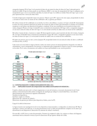 encapsula el paquete IP de Capa 3 en la porción de datos de una trama de enlace de datos de Capa 2 adecuada para la
interfaz de salida. El tipo de trama puede ser una Ethernet, HDLC u otro tipo de encapsulación de Capa 2, cualquiera sea la
encapsulación que se usa en esa interfaz específica. La trama de Capa 2 se codifica en señales físicas de Capa 1 que se usan
para representar bits a través del enlace físico.

Consulte la figura para comprender mejor este proceso. Observe que la PC1 opera en las siete capas, encapsulando los datos
y enviando la trama como un stream de bits codificados a R1, su gateway por defecto.

R1 recibe el stream de bits codificados en su interfaz. Los bits se decodifican y se pasan a la Capa 2, donde R1 desencapsula
la trama. El router examina la dirección de destino de la trama de enlace de datos para determinar si coincide con la interfaz
receptora, lo cual incluye una dirección de broadcast o multicast. Si hay una coincidencia con la porción de datos de la
trama, el paquete IP pasa a la Capa 3, donde R1 toma su decisión de enrutamiento. R1 luego vuelve a encapsular el paquete
en una nueva trama de enlace de datos de Capa 2 y lo envía desde la interfaz de salida como un stream de bits codificados.

R2 recibe el stream de bits y el proceso se repite. R2 desencapsula la trama y pasa la porción de datos de la trama, el paquete
IP, a la Capa 3 donde R2 toma su decisión de enrutamiento. Luego, R2 vuelve a encapsular el paquete en una nueva trama
de enlace de datos de Capa 2 y lo envía desde la interfaz de salida como un stream de bits codificados.

R3 repite este proceso una vez más y envía el paquete IP, encapsulado dentro de una trama de enlace de datos y codificado
en forma de bits, a la PC2.

Cada router en la ruta desde el origen al destino realiza este mismo proceso de desencapsulación, búsqueda en la tabla de
enrutamiento y nueva encapsulación. Este proceso es importante para comprender la manera en que los routers participan
en las redes. Por lo tanto, retomaremos este análisis con mayor profundidad en una sección posterior.




1.2 CONFIGURACION Y DIRECCIONAMIENTO DEL CLI.-
1.2.1 IMPLEMETACION DE ESQUEMAS DE DIRECCIONAMIENTO BÁSICOS.-

Cuando se diseña una nueva red o se hacen asignaciones en una red existente, es necesario documentar la red. Como
mínimo, la documentación debe incluir un diagrama de topología que indique la conectividad física y una tabla de
direccionamiento que mencione la siguiente información:
Nombres de dispositivos,
Interfaces usadas en el diseño,
Direcciones IP y máscaras de subred, y
Direcciones de gateway por defecto para dispositivos finales, como las PC.

Carga de la tabla de direcciones

La figura muestra una topología de la red con los dispositivos interconectados y configurados con direcciones IP. Bajo la
topología se observa una tabla que se usa para documentar la red. La tabla está parcialmente completa con los datos que
documentan la red (dispositivos, direcciones IP, máscaras de subred e interfaces).

El router R1 y la PC1 host ya están documentados. Termine de completar la tabla y los espacios en blanco del diagrama
arrastrando hacia la ubicación correcta el pool de direcciones IP que aparece debajo de la tabla.
 