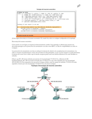 ¿Existe alguna desventaja en el resumen automático? Sí, cuando hay redes no contiguas configuradas en la topología.

Desventaja del resumen automático

Como puede ver en la figura, el esquema de direccionamiento cambió. Esta topología se utilizará para mostrar una
desventaja principal con los protocolos de enrutamiento con clase como RIPv1: su falta de compatibilidad con redes no
contiguas.

Los protocolos de enrutamiento con clase no incluyen la máscara de subred en las actualizaciones de enrutamiento. Las
redes se resumen automáticamente a través de los bordes de redes principales, ya que el router receptor no puede determinar
la máscara de la ruta. Esto se debe a que la interfaz receptora puede tener una máscara diferente de las rutas divididas en
subredes.

Observe que R1 y R3 tienen subredes provenientes de la red principal 172.30.0.0/16, a diferencia de R2.
Fundamentalmente, R1 y R3 son routers de borde para 172.30.0.0/16 ya que están separados por otra red principal,
209.165.200.0/24. Esta separación crea una red no contigua, debido a que dos grupos de subredes 172.30.0.0/24 están
separados al menos por otra red principal. 172.30.0.0/16 es una red no contigua.
 