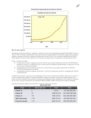 Bits de orden superior

Inicialmente, las direcciones IPv4 se asignaban en función de la clase. En la especificación original de IPv4 (RFC 791) que se
lanzó en 1981, los autores establecieron las clases para ofrecer tres tamaños distintos de redes para organizaciones grandes,
medianas y pequeñas. Por ende, se definieron las direcciones de clase A, B y C con un formato específico para los bits de
orden superior. Los bits de orden superior son los bits que se encuentran más a la izquierda en una dirección de 32 bits.

Como se muestra en la figura:
    Las direcciones de clase A empiezan con un bit 0. Por lo tanto, todas las direcciones de 0.0.0.0 a 127.255.255.255
        pertenecen a la clase A. La dirección 0.0.0.0 se reserva para el enrutamiento predeterminado y la dirección 127.0.0.0
        se reserva para la prueba de loopback.
    Las direcciones de clase B empiezan con un bit 1 y un bit 0. Por lo tanto, todas las direcciones de 128.0.0.0 a
        191.255.255.255 pertenecen a la clase B.
    Las direcciones de clase C empiezan con dos bits 1 y un bit 0. Las direcciones de clase C comprenden de 192.0.0.0
        a 223.255.255.255.

Las direcciones restantes se reservaron para multicasting y futuros usos. Las direcciones multicast empi ezan con tres bits 1 y
un bit 0. Las direcciones multicast se usan para identificar un grupo de hosts que son parte de un grupo multicast. Esto
ayuda a reducir la cantidad de procesamientos de paquetes que realizan los hosts, especialmente en los medios de broadcast.
En este curso, verá que los protocolos de enrutamiento RIPv2, EIGRP y OSPF usan direcciones multicast designadas.

Las direcciones IP que empiezan con cuatro bits 1 se han reservado para uso futuro.
 