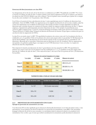 Estructura del direccionamiento con clase IPv4

Las designaciones de los bits de red y de los bits de host se establecieron en la RFC 790 (publicada con la RFC 791). Como
se muestra en la figura, las redes de clase A usaban el primer octeto para la asignación de red, que se traducía a una máscar a
de subred con clase 255.0.0.0. Debido a que sólo se dejaron 7 bits en el primer octeto (recuerde que el primer bit es siempre
0), esto dio como resultado 2 a la 7ma potencia o bien 128 redes.

Con 24 bits en la porción de host, cada dirección de clase A tenía capacidad para más de 16 millones de direcciones host
individuales. Antes de CIDR y VLSM, a las organizaciones se les asignaba una dirección de red con clase completa. ¿Qué iba
a hacer una organización con 16 millones de direcciones? Ahora puede ent ender el enorme desperdicio de espacio de
direcciones que se produjo durante los comienzos de Internet, cuando las empresas recibían direcciones de clase A. Algunas
empresas y organizaciones gubernamentales aún tienen direcciones de clase A. Por ejemplo, G eneral Electric posee
3.0.0.0/8, Apple Computer posee 17.0.0.0/8 y el Servicio Postal de los Estados Unidos posee 56.0.0.0/8. (Consulte el enlace
"Internet Protocol v4 Address Space" [Espacio de dirección del Protocolo de Internet v4] que figura a continua ción para ver
una lista de todas las asignaciones de IANA.)

La clase B no era mucho mejor. La RFC 790 especificaba los primeros dos octetos como red. Con los primeros dos bits ya
establecidos en 1 y 0, quedaban 14 bits en los primeros dos octetos para asi gnar redes, lo que produjo 16 384 direcciones de
red de clase B. Debido a que cada dirección de red de clase B contenía 16 bits en la porción de host, controlaba 65 534
direcciones. (Recuerde que se reservaban 2 direcciones para las direcciones de red y de broadcast). Sólo las organizaciones
más grandes y los gobiernos podían llegar a usar alguna vez las 65 000 direcciones. Como en la clase A, el espacio de
dirección de clase B se desperdiciaba.

Para empeorar la situación, ¡las direcciones de clase C gener almente eran muy pequeñas! La RFC 790 especificaba los
primeros tres octetos como red. Con los primeros tres bits establecidos en 1 y 1, y 0, quedaban 21 bits para asignar redes
para más de 2 millones de redes de clase C. Pero cada red de clase C sólo tení a 8 bits en la porción de host o 254 direcciones
host posibles.




6.1.2  PROTOCOLO DE ENTURAMIENTO CON CLASE.-
Ejemplo de protocolos de enrutamiento con clase

Usar direcciones IP con clase significaba que la máscara de subred podía determinarse con el valor de l primer octeto, o más
precisamente, con los primeros tres bits de la dirección. Los protocolos de enrutamiento, como RIPv1 sólo necesitaban
propagar la dirección de red de las rutas conocidas y no necesitaban incluir la máscara de subred en la actualizaci ón de
enrutamiento. Esto se debe a que el router que recibía la actualización de enrutamiento podía determinar la máscara de
 