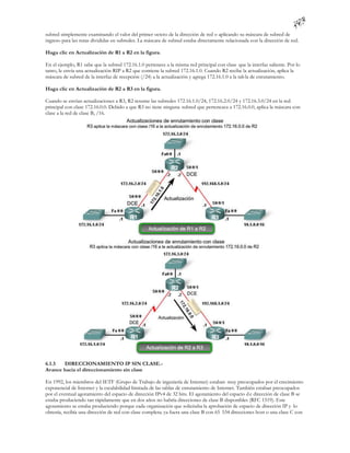 subred simplemente examinando el valor del primer octeto de la dirección de red o aplicando su máscara de subred de
ingreso para las rutas divididas en subredes. La máscara de subred estaba directamente relacionada con la dirección de red.

Haga clic en Actualización de R1 a R2 en la figura.

En el ejemplo, R1 sabe que la subred 172.16.1.0 pertenece a la misma red principal con clase que la interfaz saliente. Por lo
tanto, le envía una actualización RIP a R2 que contiene la subred 172.16.1.0. Cuando R2 recibe la actualización, aplica la
máscara de subred de la interfaz de recepción (/24) a la actualización y agrega 172.16.1.0 a la tab la de enrutamiento.

Haga clic en Actualización de R2 a R3 en la figura.

Cuando se envían actualizaciones a R3, R2 resume las subredes 172.16.1.0/24, 172.16.2.0/24 y 172.16.3.0/24 en la red
principal con clase 172.16.0.0. Debido a que R3 no tiene ninguna subred que pertenezca a 172.16.0.0, aplica la máscara con
clase a la red de clase B, /16.




6.1.3  DIRECCIONAMIENTO IP SIN CLASE.-
Avance hacia el direccionamiento sin clase

En 1992, los miembros del IETF (Grupo de Trabajo de ingeniería de Internet) estaban muy preocupados por el crecimiento
exponencial de Internet y la escalabilidad limitada de las tablas de enrutamiento de Internet. También estaban preocupados
por el eventual agotamiento del espacio de dirección IPv4 de 32 bits. El agotamiento del espacio d e dirección de clase B se
estaba produciendo tan rápidamente que en dos años no habría direcciones de clase B disponibles (RFC 1519). Este
agotamiento se estaba produciendo porque cada organización que solicitaba la aprobación de espacio de dirección IP y lo
obtenía, recibía una dirección de red con clase completa; ya fuera una clase B con 65 534 direcciones host o una clase C con
 