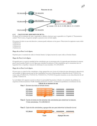 6.3.2     CALCULO DEL RESUMEN DE RUTA.-
El cálculo de los resúmenes de rutas y superredes es idéntico al proceso que ya aprendió en e l Capítulo 2, "Enrutamiento
estático". Por lo tanto, el siguiente ejemplo se presenta como revisión rápida.

El resumen de redes en una sola dirección y máscara puede realizarse en tres pasos. Observemos las siguientes cuatro redes:
172.20.0.0/16
172.21.0.0/16
172.22.0.0/16
172.23.0.0/16

Haga clic en Paso 1 en la figura.

El primer paso es enumerar las redes en formato binario. La figura muestra las cuatro redes en formato binario.

Haga clic Paso 2 en la figura.

El segundo paso es contar la cantidad de bits coincidentes que se encuentran más a la izquierda para determinar la máscara
para la ruta resumida. Puede ver en la figura que coinciden los primeros 14 bits coincidentes que se encuentran más a la
izquierda. Éste es el prefijo o máscara de subred para la ruta resumida: /14 ó 255.252.0.0.

Haga clic en Paso 3 en la figura.

El tercer paso es copiar los bits coincidentes y luego agregar bits cero al resto de la dirección para determinar la dirección de
red resumida. La figura muestra que los bits coincidentes con ceros al final producen la dirección de red 172.20.0.0. Las
cuatro redes (172.20.0.0/16, 172.21.0.0/16, 172.22.0.0/16 y 172.23.0.0/16) pueden resumirse en una única dirección de red
y prefijo 172.20.0.0/14.

Las actividades de la siguiente sección le ofrecen la oportunidad de practicar el diseño y la resolución de problemas en
esquemas de direccionamiento VLSM. También practicará la creación y resolución de problemas en resúmenes de ruta.
 