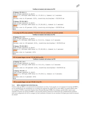7.1.3    RIPv1: REDES NO CONTIGUAS.-
Usted ya sabe que RIPv1 es un protocolo de enrutamiento con clase. Como puede ver en el formato de mensaje del RIPv1,
en sus actualizaciones de enrutamiento no se incluyen las máscaras de subred. Por lo tanto, RIPv1 no puede admitir redes
no contiguas, VLSM ni superredes Classless Inter-Domain Routing (CIDR). Sin embargo, ¿podría haber espacio para
expandir el formato de mensaje del RIPv1 a fin de poder incluir la máscara de subred para que verdaderamente podamos
tener una configuración de red no contigua? ¿Cómo cambiaría el formato de este mensaje en la figura para incluir la máscara
de subred?
 