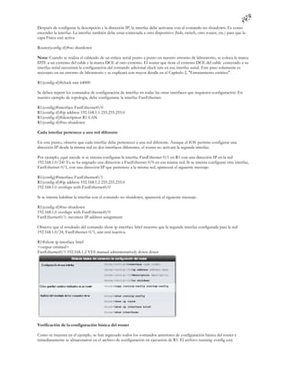 Después de configurar la descripción y la dirección IP, la interfaz debe activarse con el comando no shutdown. Es como
encender la interfaz. La interfaz también debe estar conectada a otro dispositivo (hub, switch, otro router, etc.) para que la
capa Física esté activa

Router(config-if)#no shutdown

Nota: Cuando se realiza el cableado de un enlace serial punto a punto en nuestro entorno de laboratorio, se coloca la marca
DTE a un extremo del cable y la marca DCE al otro extremo. El router que tiene el extremo DCE del cable conectado a su
interfaz serial necesitará la configuración del comando adicional clock rate en esa interfaz serial. Este paso solamente es
necesario en un entorno de laboratorio y se explicará con mayor detalle en el Capítulo 2, "Enrutamiento estático".

R1(config-if)#clock rate 64000

Se deben repetir los comandos de configuración de interfaz en todas las otras interfaces que requieren configuración. En
nuestro ejemplo de topología, debe configurarse la interfaz FastEthernet.

R1(config)#interface FastEthernet0/0
R1(config-if)#ip address 192.168.1.1 255.255.255.0
R1(config-if)#description R1 LAN
R1(config-if)#no shutdown

Cada interfaz pertenece a una red diferente

En este punto, observe que cada interfaz debe pertenecer a una red diferente. Aunque el IOS permite configurar una
dirección IP desde la misma red en dos interfaces diferentes, el router no activará la segunda interfaz.

Por ejemplo, ¿qué sucede si se intenta configurar la interfaz FastEthernet 0/1 en R1 con una dirección IP en la red
192.168.1.0/24? Ya se ha asignado una dirección a FastEthernet 0/0 en esa misma red. Si se intenta configurar otra interfaz,
FastEthernet 0/1, con una dirección IP que pertenece a la misma red, aparecerá el siguiente mensaje:

R1(config)#interface FastEthernet0/1
R1(config-if)#ip address 192.168.1.2 255.255.255.0
192.168.1.0 overlaps with FastEthernet0/0

Si se intenta habilitar la interfaz con el comando no shutdown, aparecerá el siguiente mensaje:

R1(config-if)#no shutdown
192.168.1.0 overlaps with FastEthernet0/0
FastEthernet0/1: incorrect IP address assignment

Observe que el resultado del comando show ip interface brief muestra que la segunda interfaz configurada para la red
192.168.1.0/24, FastEthernet 0/1, aún está inactiva.

R1#show ip interface brief
<output omitted>
FastEthernet0/1 192.168.1.2 YES manual administratively down down




Verificación de la configuración básica del router

Como se muestra en el ejemplo, se han ingresado todos los comandos anteriores de configuración básica del router e
inmediatamente se almacenaron en el archivo de configuración en ejecución de R1. El archivo running -config está
 