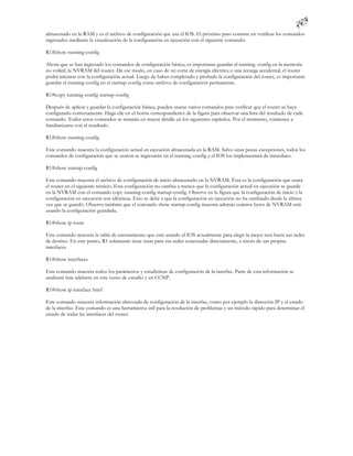 almacenado en la RAM y es el archivo de configuración que usa el IOS. El próximo paso consiste en verificar los comandos
ingresados mediante la visualización de la configuración en ejecución con el siguiente comando:

R1#show running-config

Ahora que se han ingresado los comandos de configuración básica, es importante guardar el running -config en la memoria
no volátil, la NVRAM del router. De ese modo, en caso de un corte de energía eléctrica o una recarga accidental, el router
podrá iniciarse con la configuración actual. Luego de haber completado y probado la configuración del router, es importante
guardar el running-config en el startup-config como archivo de configuración permanente.

R1#copy running-config startup-config

Después de aplicar y guardar la configuración básica, pueden usarse varios comandos para verificar que el router se haya
configurado correctamente. Haga clic en el botón correspondient e de la figura para observar una lista del resultado de cada
comando. Todos estos comandos se tratarán en mayor detalle en los siguientes capítulos. Por el momento, comience a
familiarizarse con el resultado.

R1#show running-config

Este comando muestra la configuración actual en ejecución almacenada en la RAM. Salvo unas pocas excepciones, todos los
comandos de configuración que se usaron se ingresarán en el running -config y el IOS los implementará de inmediato.

R1#show startup-config

Este comando muestra el archivo de configuración de inicio almacenado en la NVRAM. Ésta es la configuración que usará
el router en el siguiente reinicio. Esta configuración no cambia a menos que la configuración actual en ejecución se guarde
en la NVRAM con el comando copy running-config startup-config. Observe en la figura que la configuración de inicio y la
configuración en ejecución son idénticas. Esto se debe a que la configuración en ejecución no ha cambiado desde la última
vez que se guardó. Observe también que el comando show startup-config muestra además cuántos bytes de NVRAM está
usando la configuración guardada.

R1#show ip route

Este comando muestra la tabla de enrutamiento que está usando el IOS actualmente para elegir la mejor ruta hacia sus redes
de destino. En este punto, R1 solamente tiene rutas para sus redes conectadas directamente, a través de sus propias
interfaces.

R1#show interfaces

Este comando muestra todos los parámetros y estadísticas de configuración de la interfaz. Parte de esta información se
analizará más adelante en este curso de estudio y en CCNP.

R1#show ip interface brief

Este comando muestra información abreviada de configuración de la interfaz, como por ejemplo la dirección IP y el estado
de la interfaz. Este comando es una herramienta útil para la resolución de problemas y un método rápido para determinar el
estado de todas las interfaces del router.
 