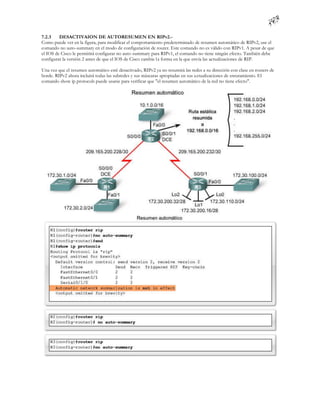 7.2.3    DESACTIVAION DE AUTORESUMEN EN RIPv2.-
Como puede ver en la figura, para modificar el comportamiento predeterminado de resumen automático de RIPv2, use el
comando no auto-summary en el modo de configuración de router. Este comando no es válido con RIPv1. A pesar de que
el IOS de Cisco le permitirá configurar no auto-summary para RIPv1, el comando no tiene ningún efecto. También debe
configurar la versión 2 antes de que el IOS de Cisco cambie la forma en la que envía las actualizaciones de RIP.

Una vez que el resumen automático esté desactivado, RIPv2 ya no resumirá las redes a su dirección con clase en routers de
borde. RIPv2 ahora incluirá todas las subredes y sus máscaras apropiadas en sus a ctualizaciones de enrutamiento. El
comando show ip protocols puede usarse para verificar que "el resumen automático de la red no tiene efecto".
 