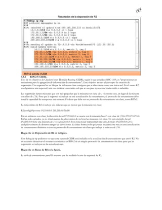 7.3.2    RIPv2 Y CIDR.-
Uno de los objetivos de Classless Inter-Domain Routing (CIDR), según lo que establece RFC 1519, es "proporcionar un
mecanismo para la agregación de información de enrutamiento". Este objetivo incluye el concepto de creación de
superredes. Una superred es un bloque de redes con clase contiguas que se direcciona como una única red. En el router R2,
configuramos una superred, una ruta estática a una única red que se usa para representar varias redes o subredes.

Las superredes tienen máscaras que son más pequeñas que la máscara con clase (de /16 en este caso, en lugar de la máscara
con clase de /24). Para que la superred se incluya en una actualización de enrutamiento, el protocolo de enrutamiento debe
tener la capacidad de transportar esa máscara. Es decir que debe ser un protocolo de enrutamiento sin clase, como RIPv2.

La ruta estática de R2 sí incluye una máscara que es menor que la máscara con clase:

R2(config)#ip route 192.168.0.0 255.255.0.0 Null0

En un ambiente con clase, la dirección de red 192.168.0.0 se asocia con la máscara clase C con clase de /24 ó 255.255.255.0.
En las redes actuales, ya no relacionamos las direcciones de red con las máscaras con clase. En este ejemplo, la red
192.168.0.0 tiene una máscara de /16 ó 255.255.0.0. Esta ruta puede representar una serie de redes 192.168.0.0/24 o
cualquier número de distintos rangos de direcciones. La única forma en la que puede incluirse esta ruta en una actualización
de enrutamiento dinámica es con un protocolo de enrutamiento sin clase que incluya la máscara de /16.

Haga clic en Depuración de R2 en la figura.

Con debug ip rip podemos ver que esta superred CIDR está incluida en la actualización de enrutamiento que envió R2. No
es necesario desactivar el resumen automático en RIPv2 ni en ningún protocolo de enrutamiento sin clase para que las
superredes se incluyan en las actualizaciones.

Haga clic en Rutas de R1 en la figura.

La tabla de enrutamiento para R1 muestra que ha recibido la ruta de superred de R2.
 