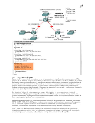 7.4.3     AUTENTIFICACION.-
La mayoría de los protocolos de enrutamiento envían sus actualizaciones y otra información de enrutamiento con IP (en
paquetes IP). El IS-IS es la excepción más evidente y se discute en los cursos de CCNP. Uno de los problemas de seguridad
en cualquier protocolo de enrutamiento es la posibilidad de aceptar actualizaciones de enrutamiento inválidas. La fuente de
estas actualizaciones de enrutamiento inválidas puede ser un atacante que intenta maliciosamente afectar la red o capturar
paquetes engañando al router para que envíe sus actualizaciones al destino equivocado. Otra fuente de actualizaciones
inválidas puede ser un router mal configurado. O bien puede ser que un host esté conectado a la red y, sin que el usuario lo
sepa, el host ejecuta el protocolo de enrutamiento de la red local.

Por ejemplo, en la figura, R1 está propagando una ruta por defecto a todos los otros routers de este d ominio de
enrutamiento. Sin embargo, alguien ha agregado por error el router R4 a la red, lo que también propaga una ruta por
defecto. Algunos routers pueden reenviar tráfico predeterminado a R4 en lugar de hacia el verdadero router de gateway, R1.
Estos paquetes pueden "perderse" y no verse nunca más.

Independientemente del motivo, es aconsejable autenticar la información de enrutamiento que se transmite entre routers.
RIPv2, EIGRP, OSPF, IS-IS y BGP pueden configurarse para autenticar la información de e nrutamiento. Esto garantiza
que los routers sólo aceptarán información de enrutamiento de otros routers que estén configurados con la misma
contraseña o información de autenticación. Nota: La autenticación no encripta la tabla de enrutamiento.

Nota: Debido a que RIP ha dado lugar a protocolos de enrutamiento más populares, las funciones de configuración
detalladas para la autenticación en RIPv2 no se discuten en este capítulo. En su lugar, la configuración de protocolos de
enrutamiento para usar autenticación se discutirá en un curso posterior con otros temas de seguridad.
 