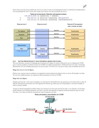 Nota: Si hay una sola ruta secundaria de nivel 2 y esa ruta se retira, la ruta principal de nivel 1 se eliminará automáticamente.
Una ruta principal de nivel 1 existe sólo cuando hay al menos una ruta secundaria de nivel 2.




8.1.5     RUTAS PRINCIPALES Y SECUNDARIAS: REDES SIN CLASE.-
Para esta discusión, usaremos la topología que se muestra en la figura. Si usamos el RouterX con la configuración VLSM
que se muestra, podemos examinar el efecto de VLSM en la tabla de enrutamiento. El RouterX tiene tres rede s conectadas
directamente. Las tres subredes pertenecen a la red con clase 172.16.0.0/16 y son, por lo tanto, rutas secundarias de nivel 2.

Haga clic en 2, 3 y 4 en la figura.

Observe que nuestras rutas secundarias no comparten la misma máscara de subre d, como en el caso del ejemplo con clase.
En este caso, implementamos un esquema de direccionamiento de red con VLSM.

Haga clic en la figura.

Siempre que haya dos o más rutas secundarias con máscaras de subred diferentes que pertenecen a la misma red co n clase, la
tabla de enrutamiento presentará una visión ligeramente distinta que indica que esta red principal se encuentra dividida en
redes en forma variable.

Aunque la relación principal/secundaria utiliza una estructura con clase para mostrar las rede s y sus subredes, este formato
puede utilizarse con el direccionamiento con clase y sin clase. Sin importar el esquema de direccionamiento que use la red
(sin clase o con clase), la tabla de enrutamiento usará el esquema con clase.
 