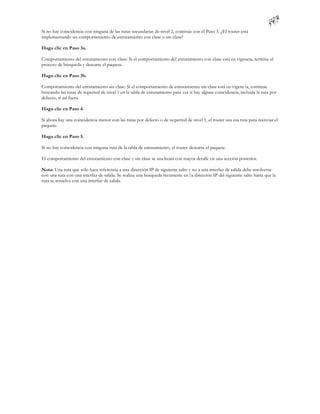 Si no hay coincidencia con ninguna de las rutas secundarias de nivel 2, continúe con el Paso 3. ¿El router está
implementando un comportamiento de enrutamiento con clase o sin clase?

Haga clic en Paso 3a.

Comportamiento del enrutamiento con clase: Si el comportamiento del enrutamiento con clase está en vigencia, termine el
proceso de búsqueda y descarte el paquete.

Haga clic en Paso 3b.

Comportamiento del enrutamiento sin clase: Si el comportamiento de enrutamiento sin clase está en vigenc ia, continúe
buscando las rutas de superred de nivel 1 en la tabla de enrutamiento para ver si hay alguna coincidencia, incluida la ruta por
defecto, si así fuera.

Haga clic en Paso 4.

Si ahora hay una coincidencia menor con las rutas por defecto o de su perred de nivel 1, el router usa esa ruta para reenviar el
paquete.

Haga clic en Paso 5.

Si no hay coincidencia con ninguna ruta de la tabla de enrutamiento, el router descarta el paquete.

El comportamiento del enrutamiento con clase y sin clase se ana lizará con mayor detalle en una sección posterior.

Nota: Una ruta que sólo hace referencia a una dirección IP de siguiente salto y no a una interfaz de salida debe resolverse
con una ruta con una interfaz de salida. Se realiza una búsqueda recurrente en l a dirección IP del siguiente salto hasta que la
ruta se resuelva con una interfaz de salida.
 
