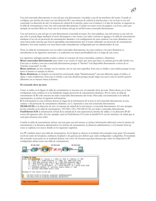 Una red conectada directamente es una red que está directamente vinculada a una de las interfaces del router. Cuando se
configura una interfaz de router con una dirección IP y una máscara de subred, la interfaz pasa a ser un host en esa red
conectada. La dirección de red y la máscara de subred de la interfaz, junto con el número y el tipo de interfaz, se ingresan en
la tabla de enrutamiento como una red conectada directamente. Cuando un router envía un paquete a un host, como por
ejemplo un servidor Web, ese host está en la misma red que la red del router conectada directamente.

Una red remota es una red que no está directamente conectada al router. En otras palabras, una red remota es una red a la
que sólo se puede llegar mediante el envío del paquete a otro router. Las redes r emotas se agregan a la tabla de enrutamiento
mediante el uso de un protocolo de enrutamiento dinámico o la configuración de rutas estáticas. Las rutas dinámicas son
rutas hacia redes remotas que fueron aprendidas automáticamente por el router utilizando un protocolo de enrutamiento
dinámico. Las rutas estáticas son rutas hacia redes manualmente configuradas por un administrador de red.

Nota: La tabla de enrutamiento con sus redes conectadas directamente, las rutas estáticas y las rutas dinámicas se
introducirán en las siguientes secciones y se analizarán con mayor profundidad aún a lo largo de este curso.

Las siguientes analogías pueden ayudar a aclarar el concepto de rutas conectadas, estáticas y dinámicas:
Rutas conectadas directamente: para visitar a un vecino, lo único que tiene que hacer es caminar por la calle donde vive.
Esta ruta es similar a una ruta conectada directamente porque el "destino" está disponible directamente a través de su
"interfaz conectada", la calle.
Rutas estáticas: un tren siempre usa las mismas vías en una ruta específica. Esta ruta es similar a una estática porque la ruta
hacia el destino es siempre la misma.
Rutas dinámicas: al conducir un automóvil, usted puede elegir "dinámicamente" una ruta diferente según el tráfico, el
clima y otras condiciones. Esta ruta es similar a una ruta dinámica porque puede elegir una nueva ruta en muchos puntos
diferentes en su trayecto hacia el destino.

El comando show ip route

Como se indica en la figura, la tabla de enrutamiento se muestra con el comando show ip route. Hasta ahora, no se han
configurado rutas estáticas ni se ha habilitado ningún protocolo de enrutamiento dinámico. Por lo tanto, la tabla de
enrutamiento de R1 sólo muestra las redes conectadas directamente del router. Para cada r ed enumerada en la tabla de
enrutamiento, se incluye la siguiente información:
C: la información en esta columna denota el origen de la información de la ruta, la red conectada directamente, la ruta
estática o del protocolo de enrutamiento dinámico. La C r epresenta a una ruta conectada directamente.
192.168.1.0/24: es la dirección de red y la máscara de subred de la red remota o conectada directamente. En este ejemplo,
las dos entradas en la tabla de enrutamiento, 192.168.1./24 y 192.168.2.0/24, son redes c onectadas directamente.
FastEthernet 0/0: la información al final de la entrada de la ruta representa la interfaz de salida y/o la dirección IP del
router del siguiente salto. En este ejemplo, tanto la FastEthernet 0/0 como la Serial0/0/0 son las interface s de salida que se
usan para alcanzar estas redes.

Cuando la tabla de enrutamiento incluye una ruta para una red remota, se incluye información adicional, como la métrica de
enrutamiento y la distancia administrativa. La métrica de enrutamiento, la distan cia administrativa y el comando show ip
route se explican con mayor detalle en los siguientes capítulos.

Las PC también tienen una tabla de enrutamiento. En la figura se observa el resultado del comando route print. El comando
revela las redes de broadcast, multicast, loopback o de gateway por defecto que están configuradas o adquiridas. El resultado
del comando route print no se analizará durante este curso. Se muestra aquí para destacar que todos los dispositivos IP
configurados deben tener una tabla de enrutamiento.
 