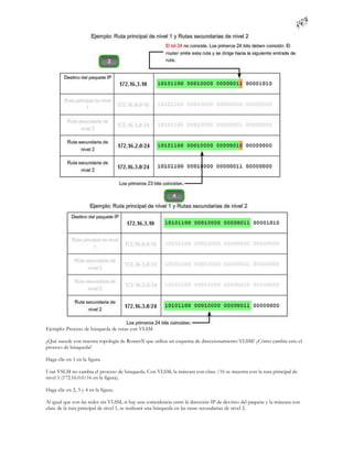 Ejemplo: Proceso de búsqueda de rutas con VLSM

¿Qué sucede con nuestra topología de RouterX que utiliza un esquema de direccionamiento VLSM? ¿Cómo cambia esto el
proceso de búsqueda?

Haga clic en 1 en la figura.

Usar VSLM no cambia el proceso de búsqueda. Con VLSM, la máscara con clase /16 se muestra con la ruta principal de
nivel 1 (172.16.0.0/16 en la figura).

Haga clic en 2, 3 y 4 en la figura.

Al igual que con las redes sin VLSM, si hay una coincidencia entre la dirección IP de des tino del paquete y la máscara con
clase de la ruta principal de nivel 1, se realizará una búsqueda en las rutas secundarias de nivel 2.
 